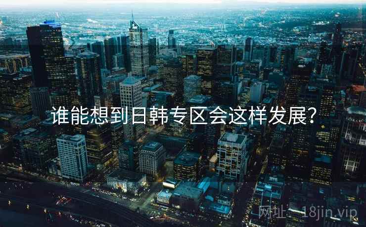 谁能想到日韩专区会这样发展？