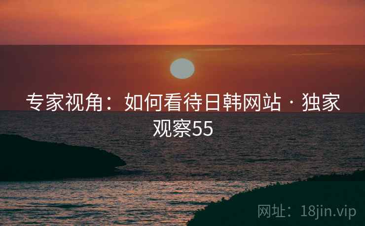 专家视角：如何看待日韩网站 · 独家观察55