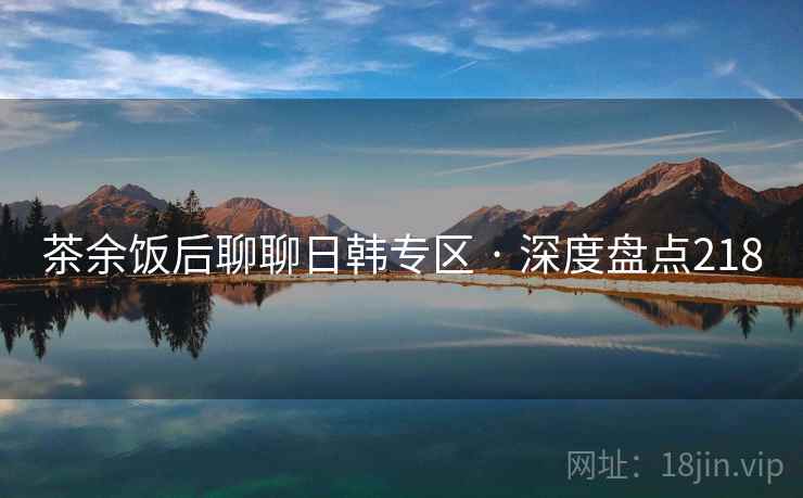 茶余饭后聊聊日韩专区 · 深度盘点218