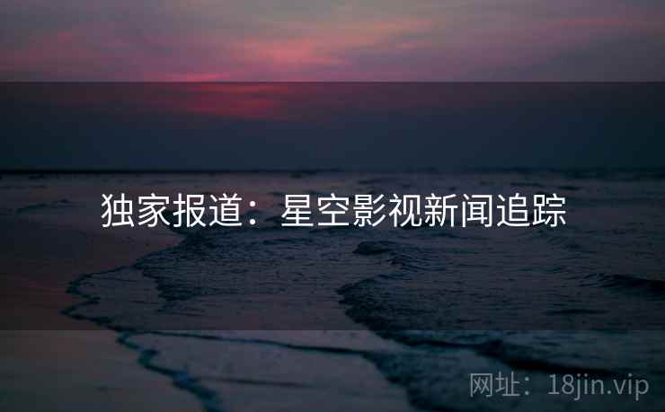 独家报道：星空影视新闻追踪