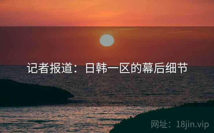 记者报道：日韩一区的幕后细节